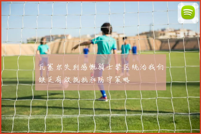 瓦塞尔失利感慨骑士禁区统治我们缺乏有效抵抗和防守策略