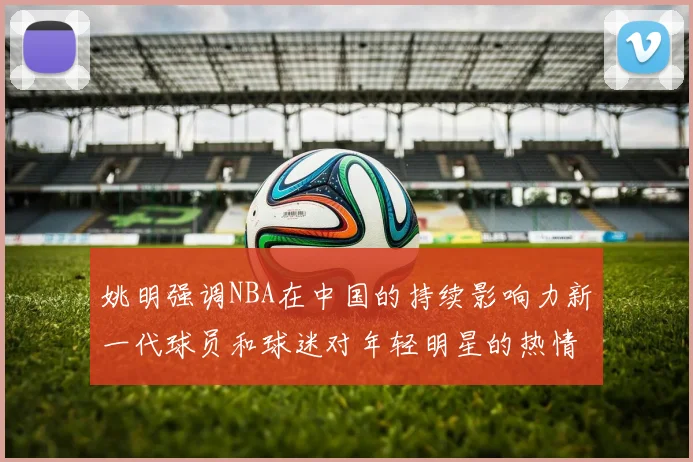姚明强调NBA在中国的持续影响力新一代球员和球迷对年轻明星的热情不减