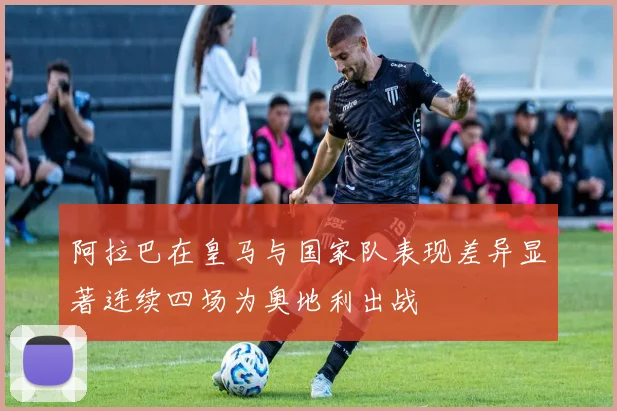 阿拉巴在皇马与国家队表现差异显著连续四场为奥地利出战