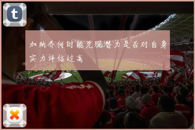 加纳乔何时能兑现潜力是否对自身实力评估过高