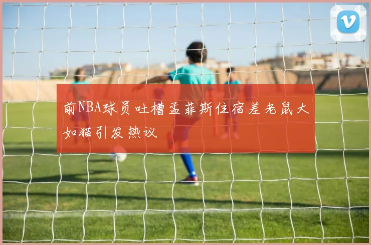 前NBA球员吐槽孟菲斯住宿差老鼠大如猫引发热议