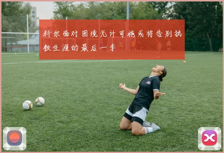 科尔面对困境无计可施或将告别执教生涯的最后一季