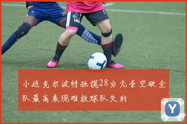 小迈克尔波特独揽28分无奈空砍全队最高表现难救球队失利