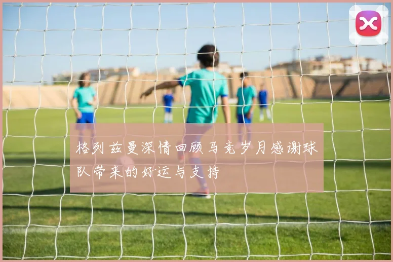 格列兹曼深情回顾马竞岁月感谢球队带来的好运与支持