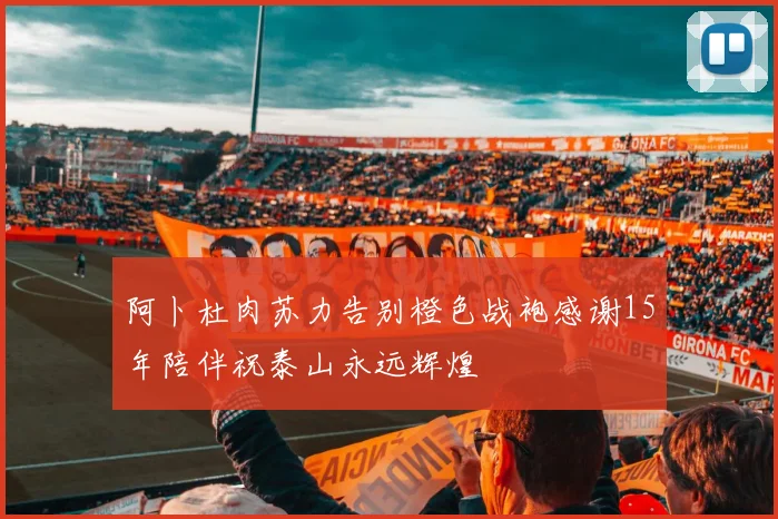 阿卜杜肉苏力告别橙色战袍感谢15年陪伴祝泰山永远辉煌