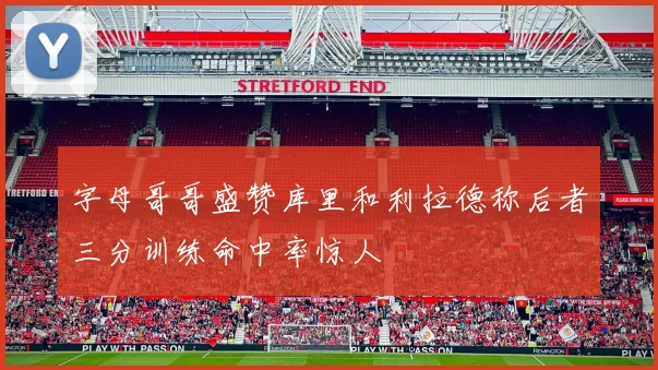 字母哥哥盛赞库里和利拉德称后者三分训练命中率惊人