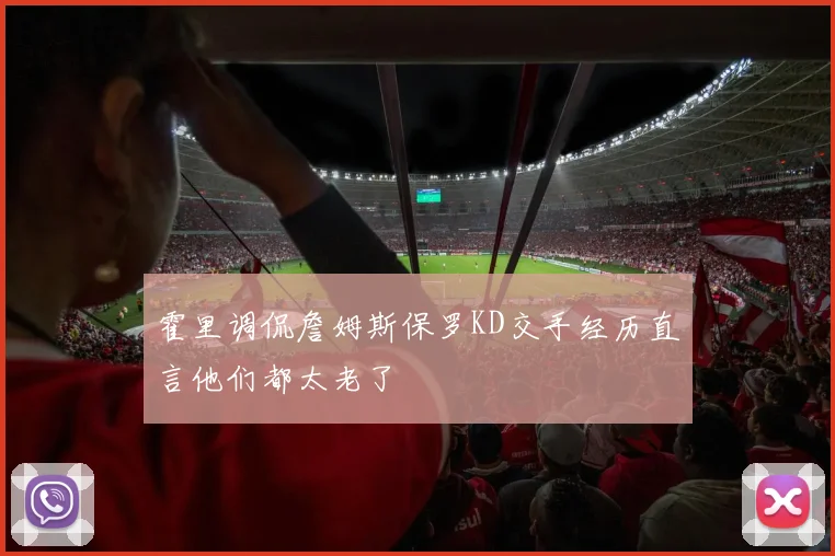 霍里调侃詹姆斯保罗KD交手经历直言他们都太老了