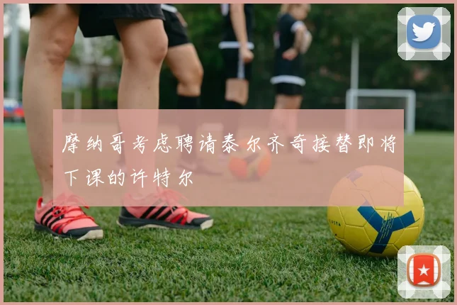 摩纳哥考虑聘请泰尔齐奇接替即将下课的许特尔