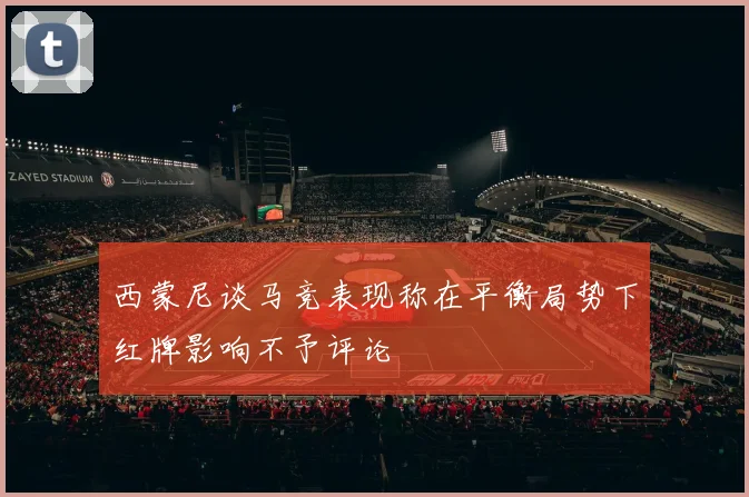 西蒙尼谈马竞表现称在平衡局势下红牌影响不予评论