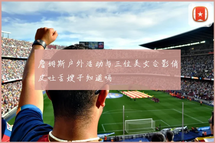 詹姆斯户外活动与三位美女合影俏皮吐舌嫂子知道吗