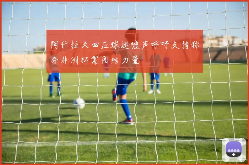 阿什拉夫回应球迷嘘声呼吁支持称夺非洲杯需团结力量