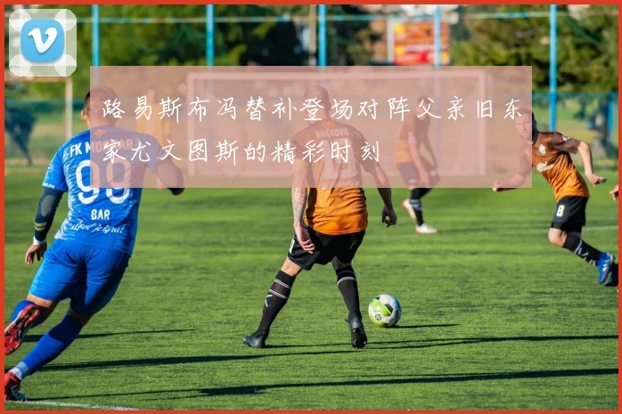 路易斯布冯替补登场对阵父亲旧东家尤文图斯的精彩时刻