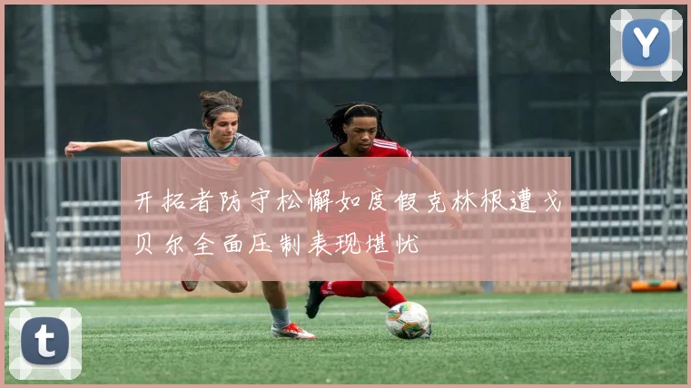 开拓者防守松懈如度假克林根遭戈贝尔全面压制表现堪忧