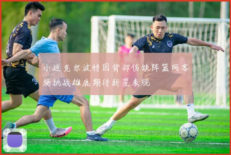 小迈克尔波特因背部伤缺阵篮网客场挑战雄鹿期待新星表现