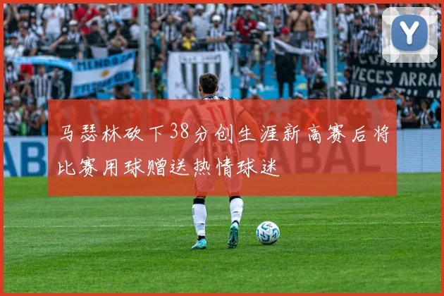 马瑟林砍下38分创生涯新高赛后将比赛用球赠送热情球迷