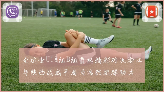 全运会U18组B组首轮精彩对决浙江与陕西战成平局马浩然进球助力