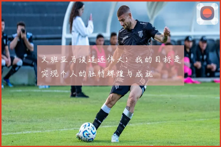 文班亚马谈追逐伟大：我的目标是实现个人的独特辉煌与成就