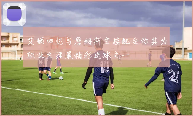 艾顿回忆与詹姆斯空接配合称其为职业生涯最精彩进球之一