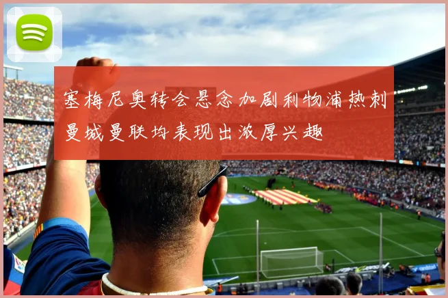 塞梅尼奥转会悬念加剧利物浦热刺曼城曼联均表现出浓厚兴趣
