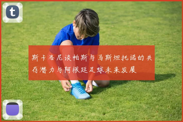 斯卡洛尼谈帕斯与马斯坦托诺的共存潜力与阿根廷足球未来发展