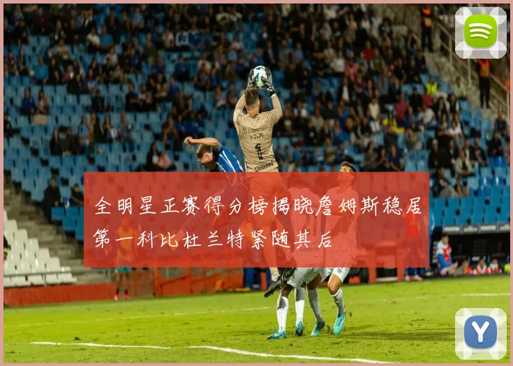 全明星正赛得分榜揭晓詹姆斯稳居第一科比杜兰特紧随其后