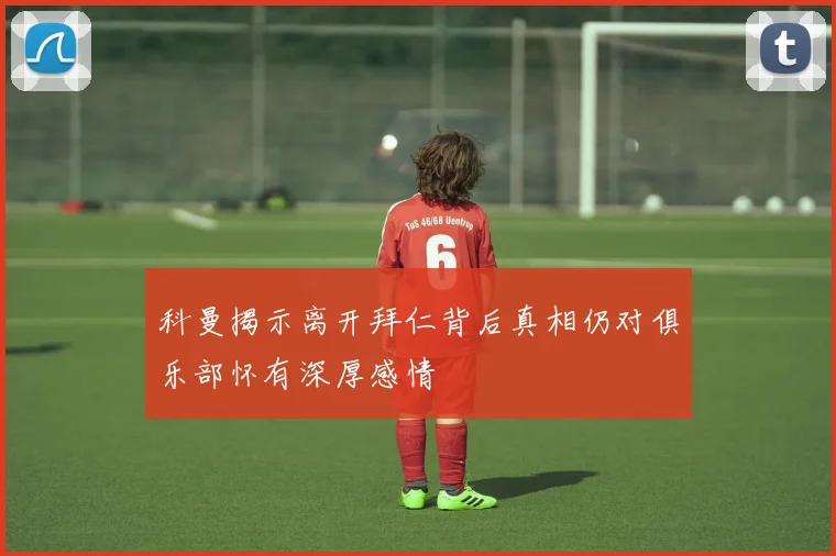 科曼揭示离开拜仁背后真相仍对俱乐部怀有深厚感情