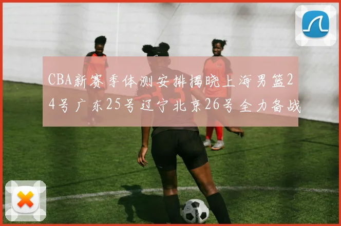 CBA新赛季体测安排揭晓上海男篮24号广东25号辽宁北京26号全力备战