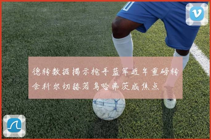 德转数据揭示枪手蓝军近年重磅转会科尔切赫若鸟哈弗茨成焦点