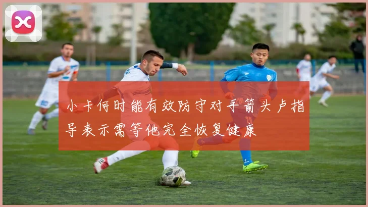 小卡何时能有效防守对手箭头卢指导表示需等他完全恢复健康