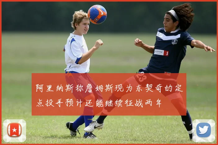 阿里纳斯称詹姆斯现为东契奇的定点投手预计还能继续征战两年