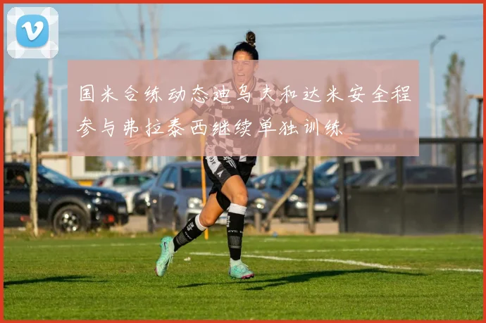 国米合练动态迪乌夫和达米安全程参与弗拉泰西继续单独训练