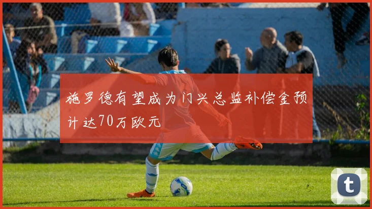 施罗德有望成为门兴总监补偿金预计达70万欧元