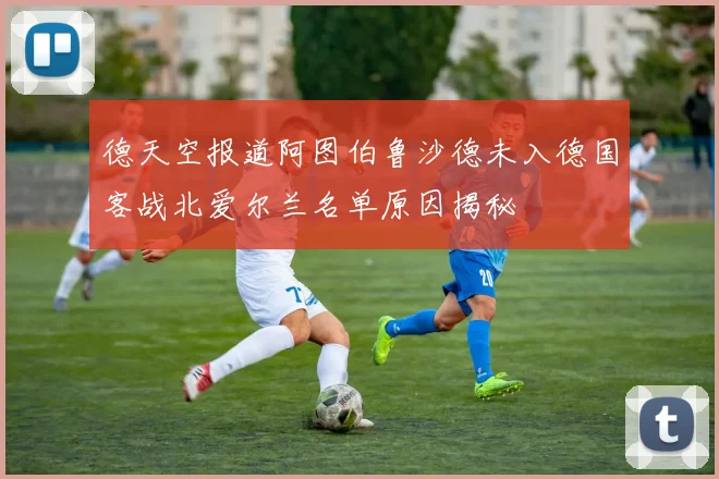 德天空报道阿图伯鲁沙德未入德国客战北爱尔兰名单原因揭秘