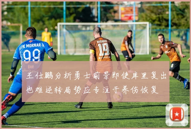 王仕鹏分析勇士前景即使库里复出也难逆转局势应专注于养伤恢复