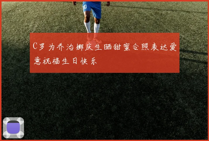 C罗为乔治娜庆生晒甜蜜合照表达爱意祝福生日快乐