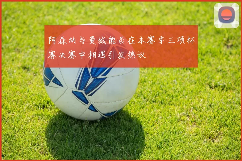 阿森纳与曼城能否在本赛季三项杯赛决赛中相遇引发热议