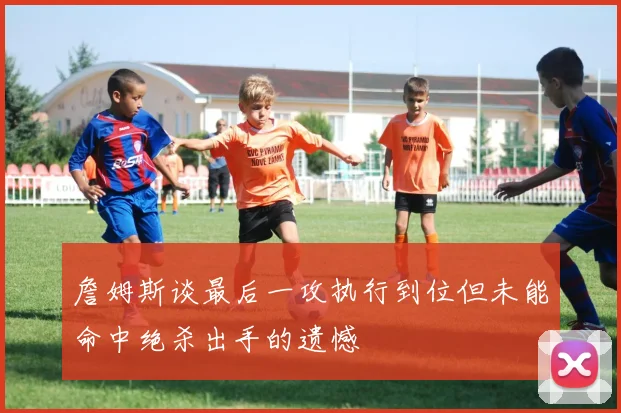 詹姆斯谈最后一攻执行到位但未能命中绝杀出手的遗憾