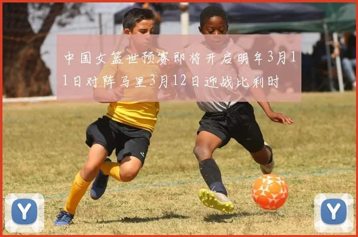 中国女篮世预赛即将开启明年3月11日对阵马里3月12日迎战比利时
