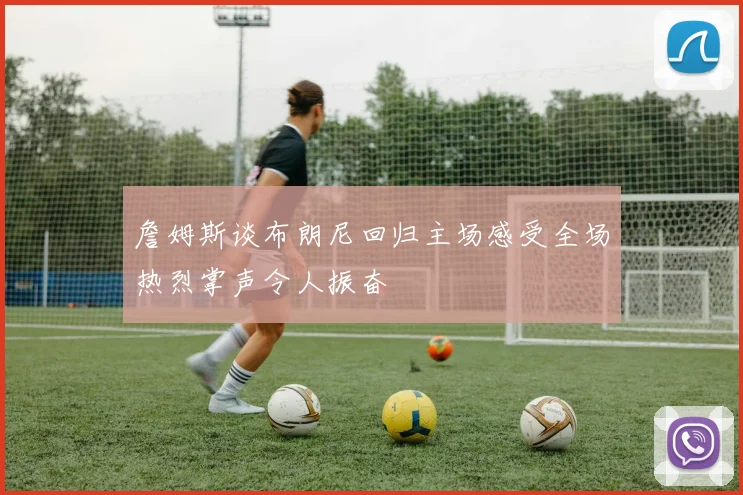 詹姆斯谈布朗尼回归主场感受全场热烈掌声令人振奋